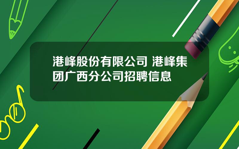 港峰股份有限公司 港峰集团广西分公司招聘信息